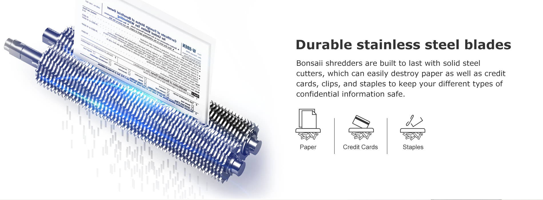 Durable stainless steel blades Bonsaii shredders are built to last with solid steel cutters, which can easily destroy paper as well as credit cards, clips, and staples to keep your different types of confidential information safe.