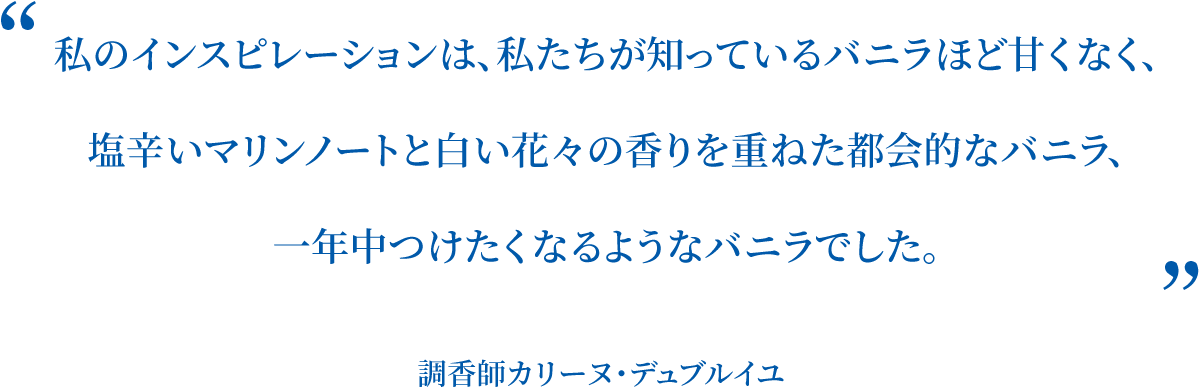 私のインスピレーションは、私たちが知っているバニラほど甘くなく、塩辛いマリンノートと白い花々の香りを重ねた都会的なバニラ、一年中つけたくなるようなバニラでした。 調香師カリーヌ・デュブルイユ