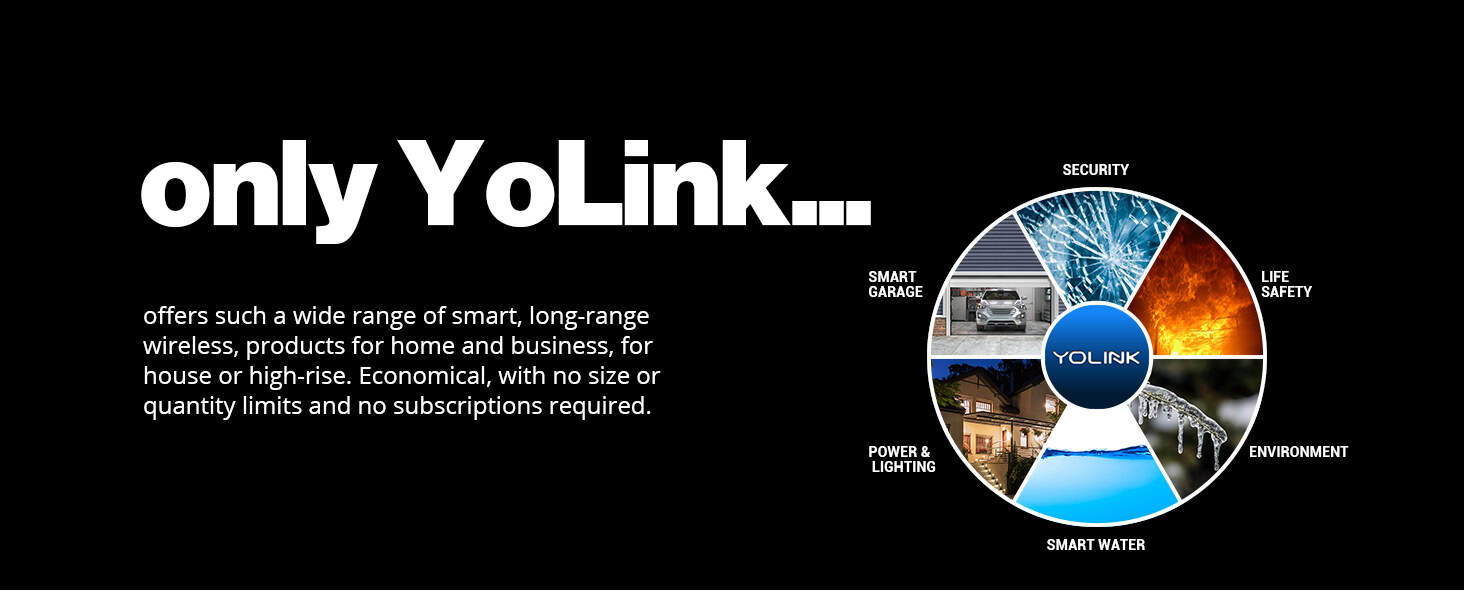 Only YoLink offers such a wide range of smart, long-range wireless, products for home and business, for house or high-rise. Economical, with no size or quantity limits and no subscriptions required.