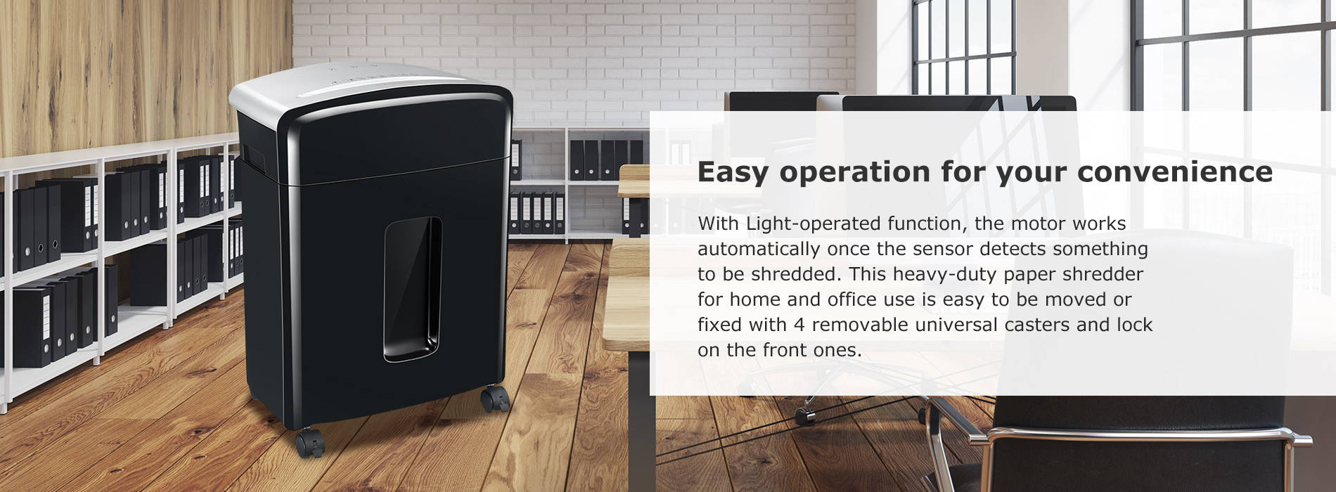 Easy operation for your convenience With Light-operated function, the motor works automatically once the sensor detects something to be shredded. This heavy-duty paper shredder for home and office use is easy to be moved or fixed with 4 removable universal casters and lock on the front ones.