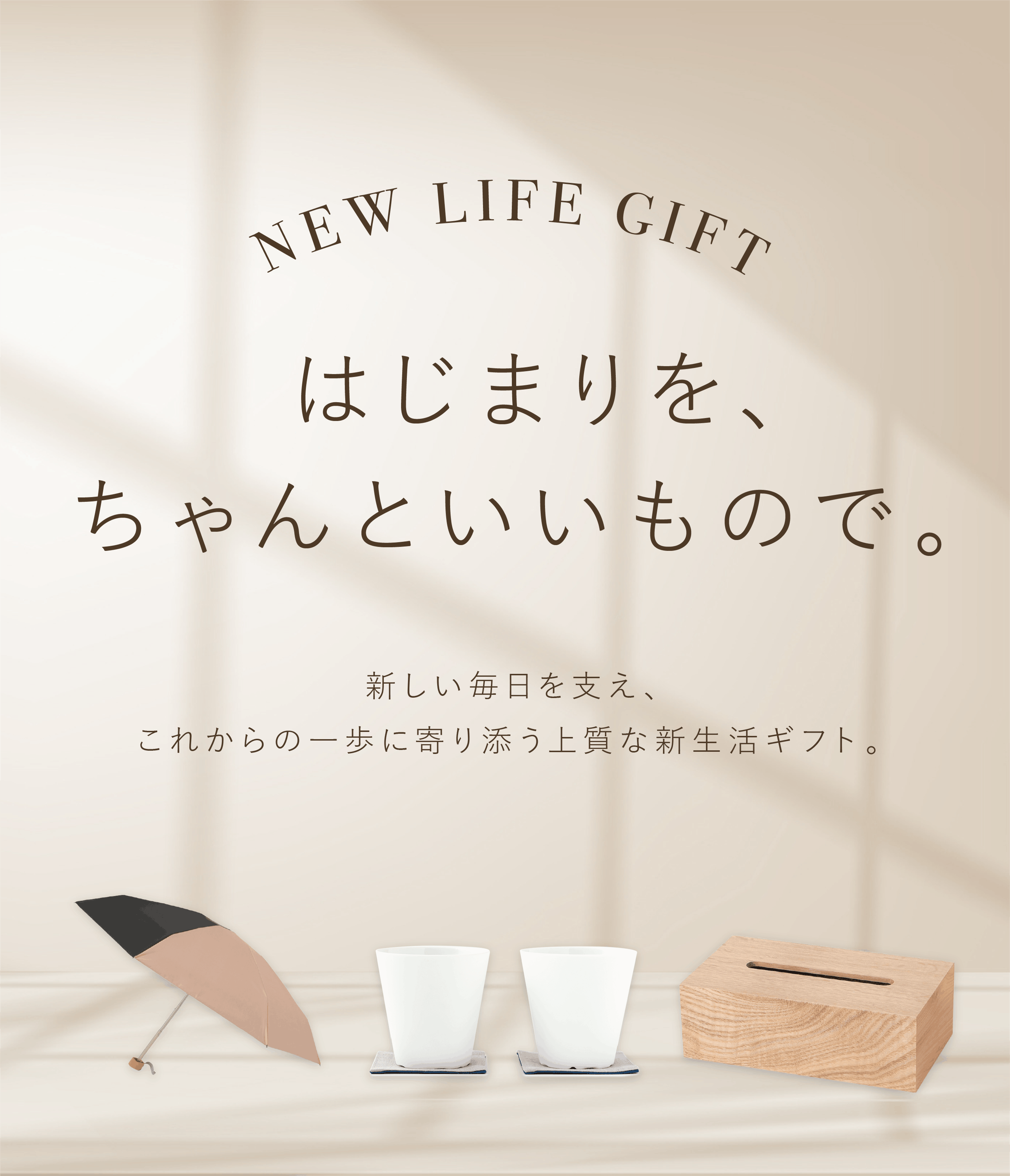 NEW LIFE GIFT はじまりを、ちゃんといいもので。  新しい毎日を支え、 これからの一歩に寄り添う上質な新生活ギフト。