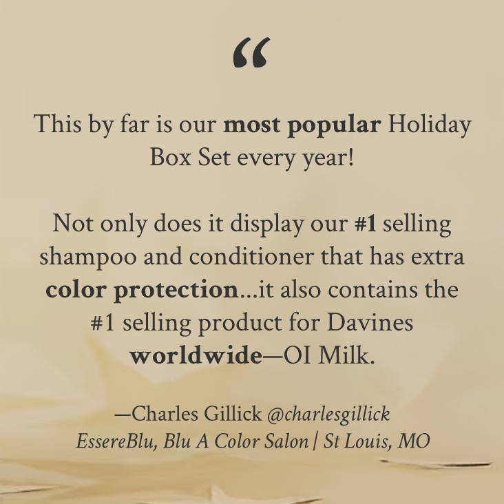 "This by far is our most popular Holiday Box Set every year!   Not only does it display our #1 selling shampoo and conditioner that has extra color protection...it also contains the #1 selling product for Davines worldwide—OI Milk." —Charles Gillick @charlesgillick EssereBlu, Blu A Color Salon | St Louis, MO