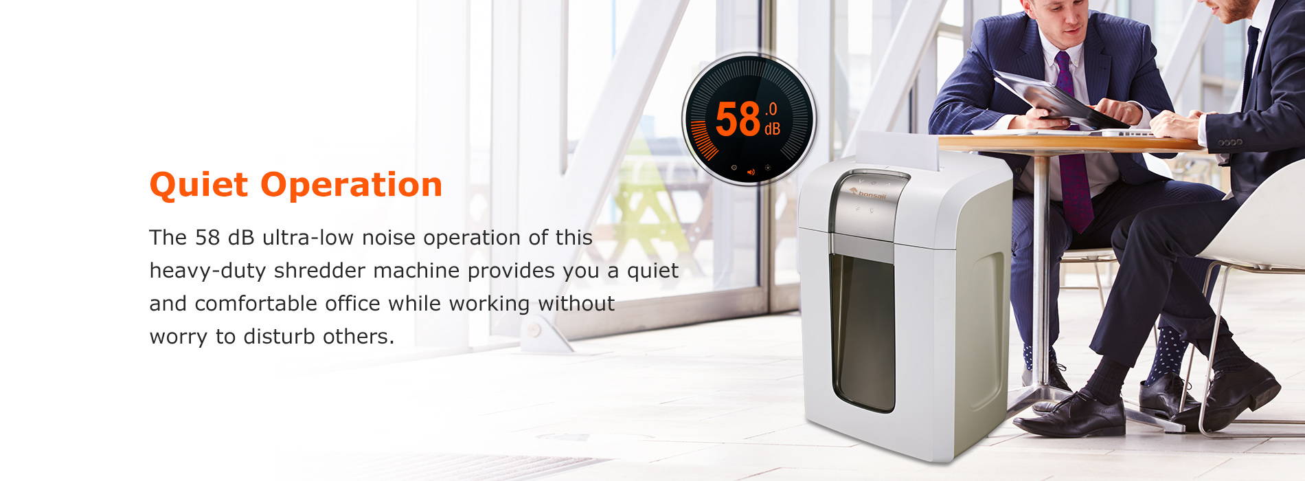 Quiet Operation The 58 dB ultra-low noise operation of this heavy-duty shredder machine provides you a quiet and comfortable office while working without worry to disturb others.