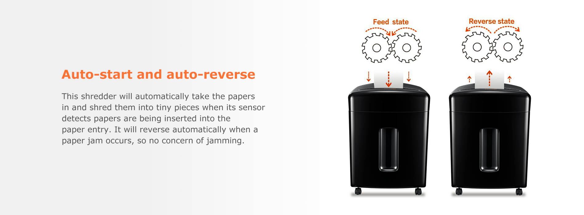 Auto-start and auto-reverse  This shredder will automatically take the papers in and shred them into tiny pieces when its sensor detects papers are being inserted into the paper entry. It will reverse automatically when a paper jam occurs, so no concern of jamming.