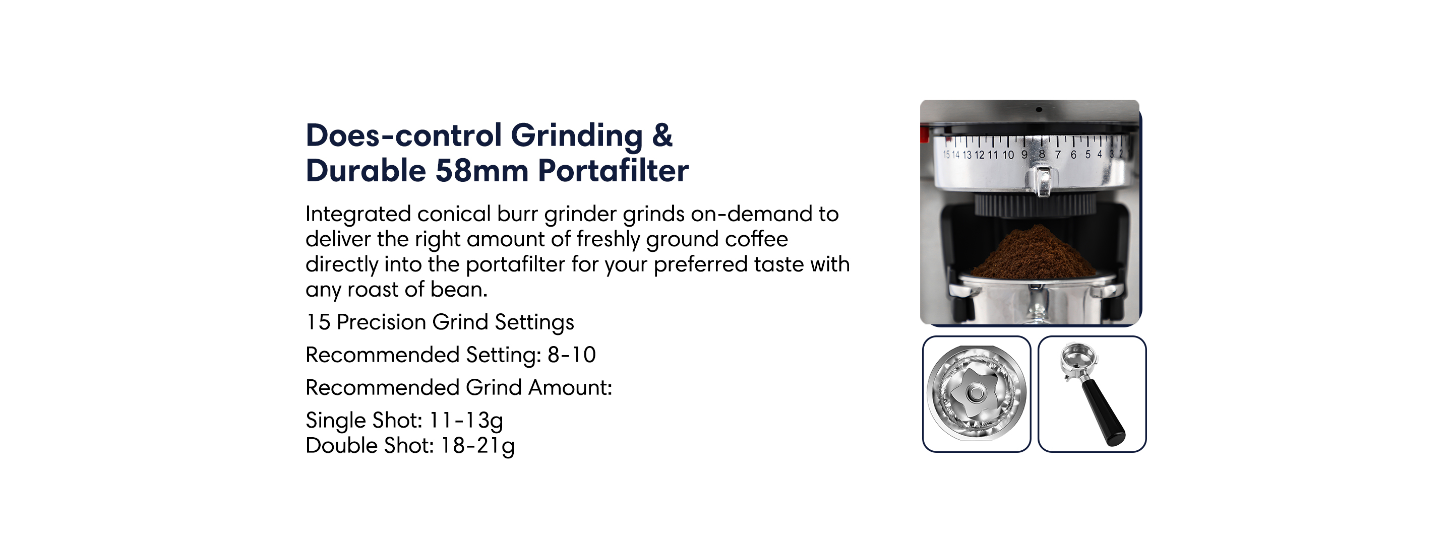Dose-contril grinding and durable 58mm stainless steel portafilter. Integrated conical burr grinder grinds on-demand to deliver the right amount of freshly ground coffee directly into the portafilter for your preferred taste with any roast of bean.