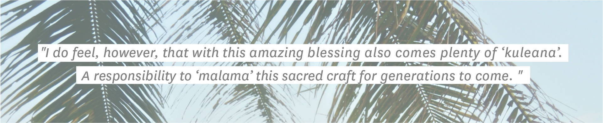 "I do feel, however, that with this amazing blessing also comes plenty of kuleana1. A responsibility to malama2 this sacred craft for generations to come."