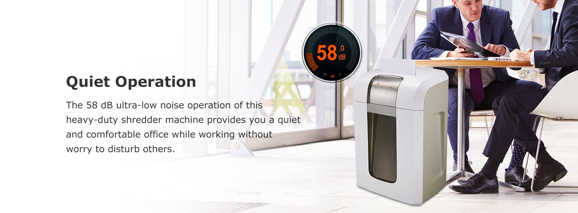 Quiet Operation The 58 dB ultra-low noise operation of this heavy-duty shredder machine provides you a quiet and comfortable office while working without worry to disturb others.