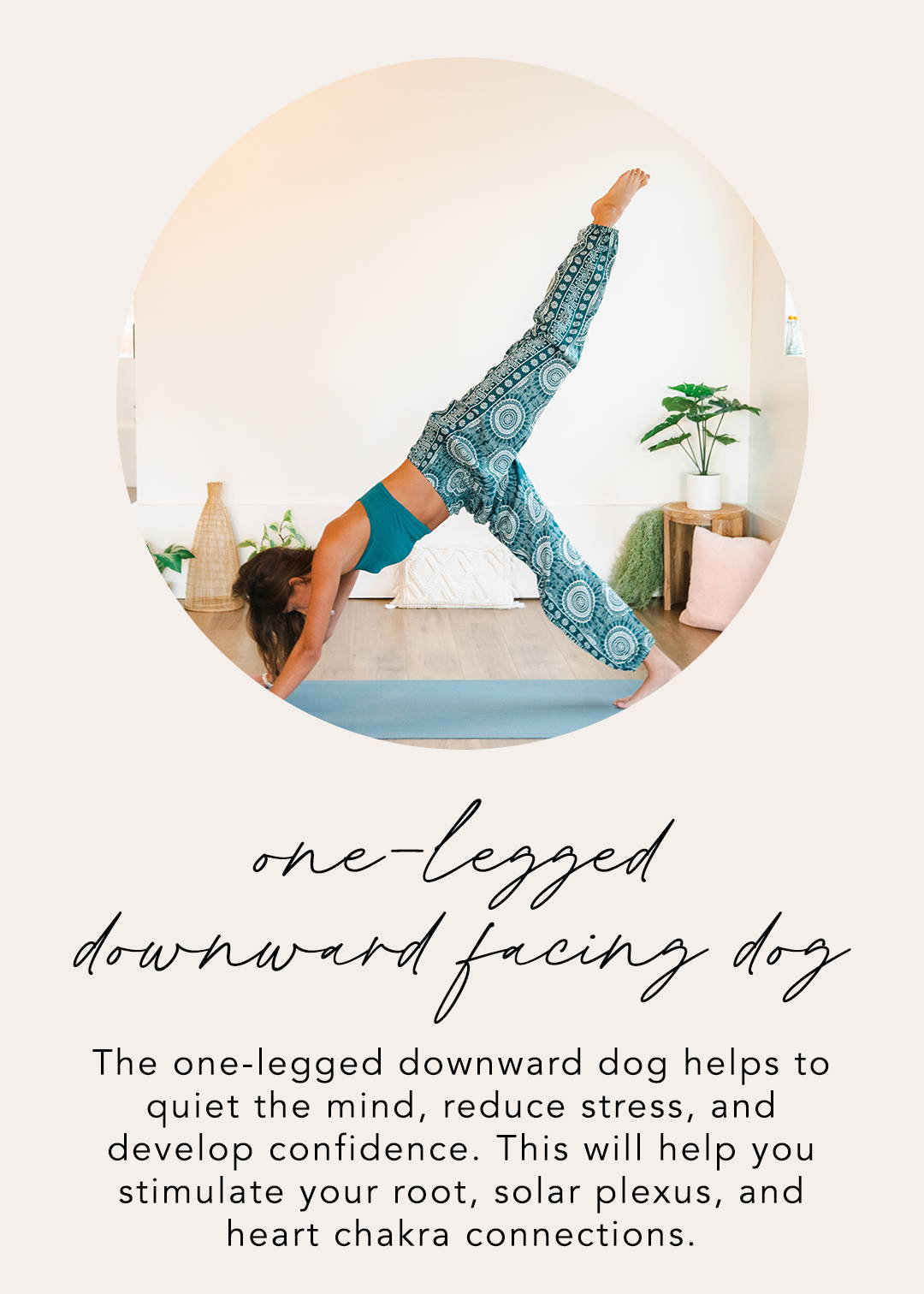 One-Legged Downward Facing Dog: The one-legged downward dog helps to quiet the mind, reduce stress, and develop confidence. This will help you stimulate your root, solar plexus, and heart chakra connections.