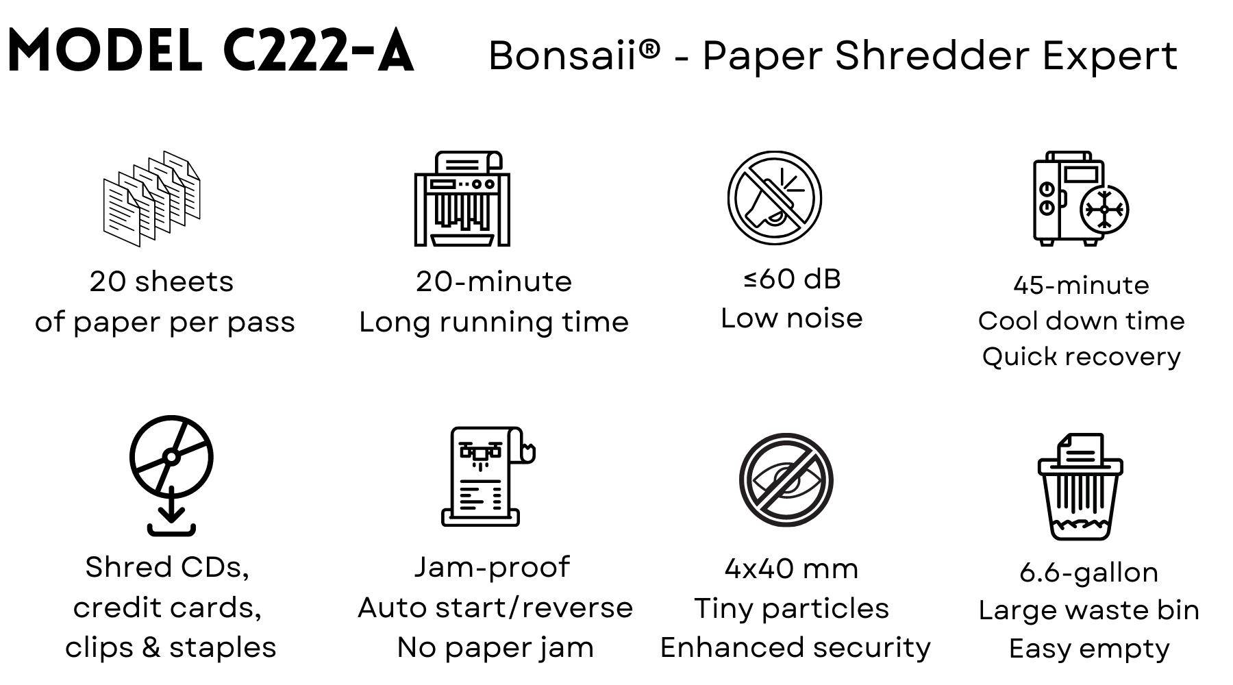 Bonsaii C222-A paper shredder helps people cut paper into tiny fine particles. Government organizations, businesses, and private individuals use shredders to destroy private, confidential, or otherwise sensitive documents.  Shredding paper helps to keep us in compliance with the law, to protect forests, to prevent identity theft, and to rid clutter and fire hazards. They provide a Confidential Waste Disposal service and enable paper shredding, document shredding, document destruction and Shredders which are reliable and secure.  Shredders usually either cut the paper into strips or confetti-like squares. When paper (or another object) touches the cutting head, a sensor activates and the sharp teeth or knives rotate and pull the paper into their jaws until the paper lies pathetically in pieces in the bin.  Bonsaii C222-A paper shredder's main features:  20 minutes of continuous running time before a cool down period is needed allowing you to complete shredding jobs in one sitting Advanced Cooling System and patented Cutting Technology Touch screen control panel for easy operation  Cross-cut shreds up to 20 sheets(Letter Size) at a time, turn the papers into tiny cross-cut particles measuring 5/32 x 1-37/64 inches (4 x 40mm), P-4 high-security level   Shreds credit cards, CDs, DVDs, small paper clips and staples  60 dB low noise, quiet and smooth shredding  Removable and lockable casters for great mobility  Auto-start and auto-reverse functions avoid paper jams  Overheat and overload protection technology keep your shredder in a good condition and extend its lifespan 6.6-gallon pull-out waste bin for less frequency of emptying, check the fullness of the bin through the built-in transparent window   Free shipping in the United States 30-day return, 36-month machine, 7-year cutter warranty Guaranteed safe checkout with Paypal and other trusted payments Specialized in manufacturing paper shredders since 2005