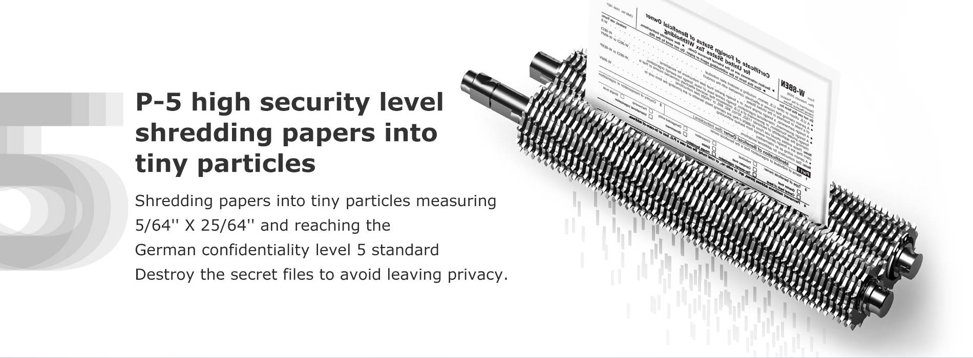 P-5 high security level shredding papers into tiny particles Shredding papers into tiny particles measuring 5/64'' X 25/64'' and reaching the German confidentiality level 5 standard Destroy the secret files to avoid leaving privacy.