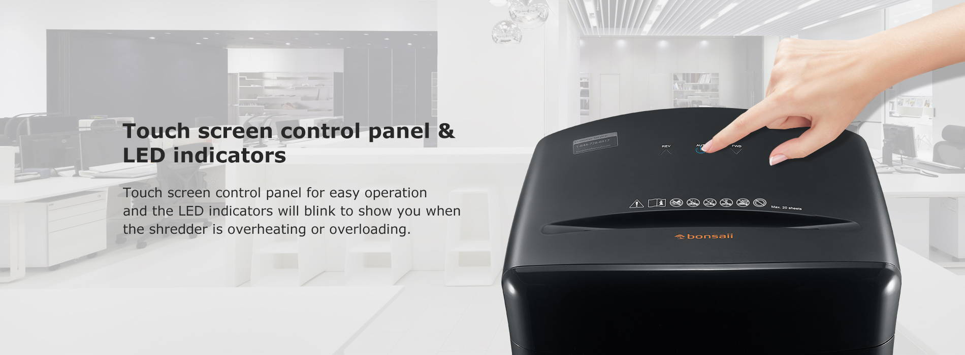 Touch screen control panel & LED indicators Touch screen control panel for easy operation and the LED indicators will blink to show you when the shredder is overheating or overloading.