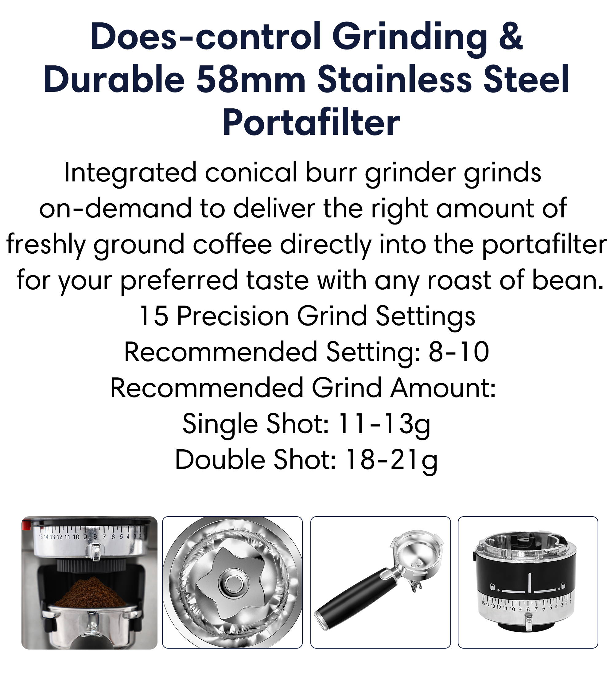Does-control grinding and surable 58mm stainless steel portafilter  integrated conical burr grinder grinds on-demand to deliver the right amount of freshly ground coffee directly into the portafilter for your preferred taste with any roast of bean.