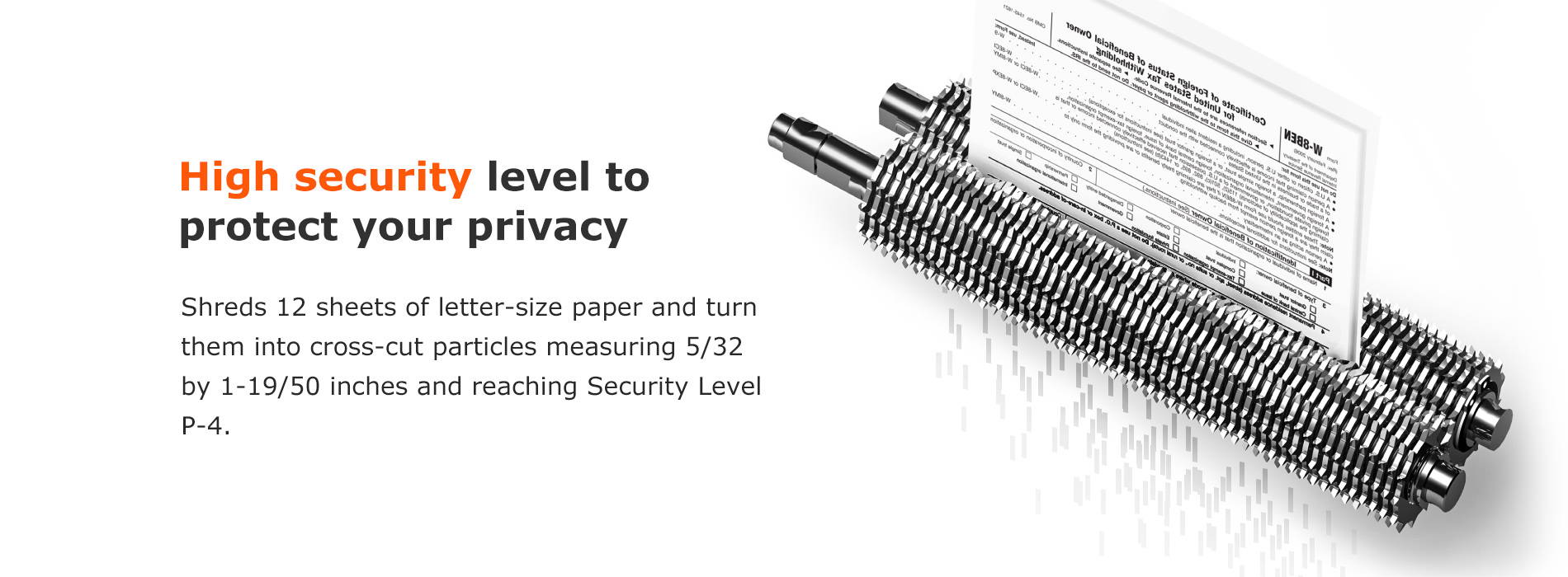 High security level to protect your privacy Shreds 12 sheets of letter-size paper and turn them into cross-cut particles measuring 5/32 by 1-19/50 inches and reaching Security Level P-4.