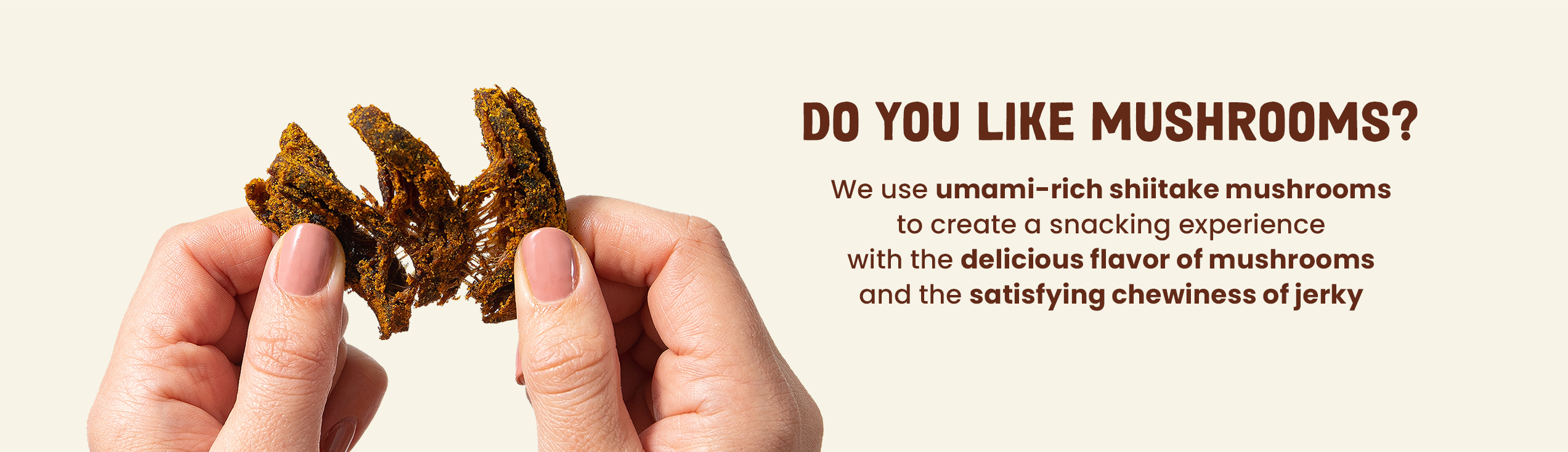 We use umami-rich shiitake mushrooms to create a snacking experience with the delicious flavor of mushrooms and the satisfying chewiness of jerky
