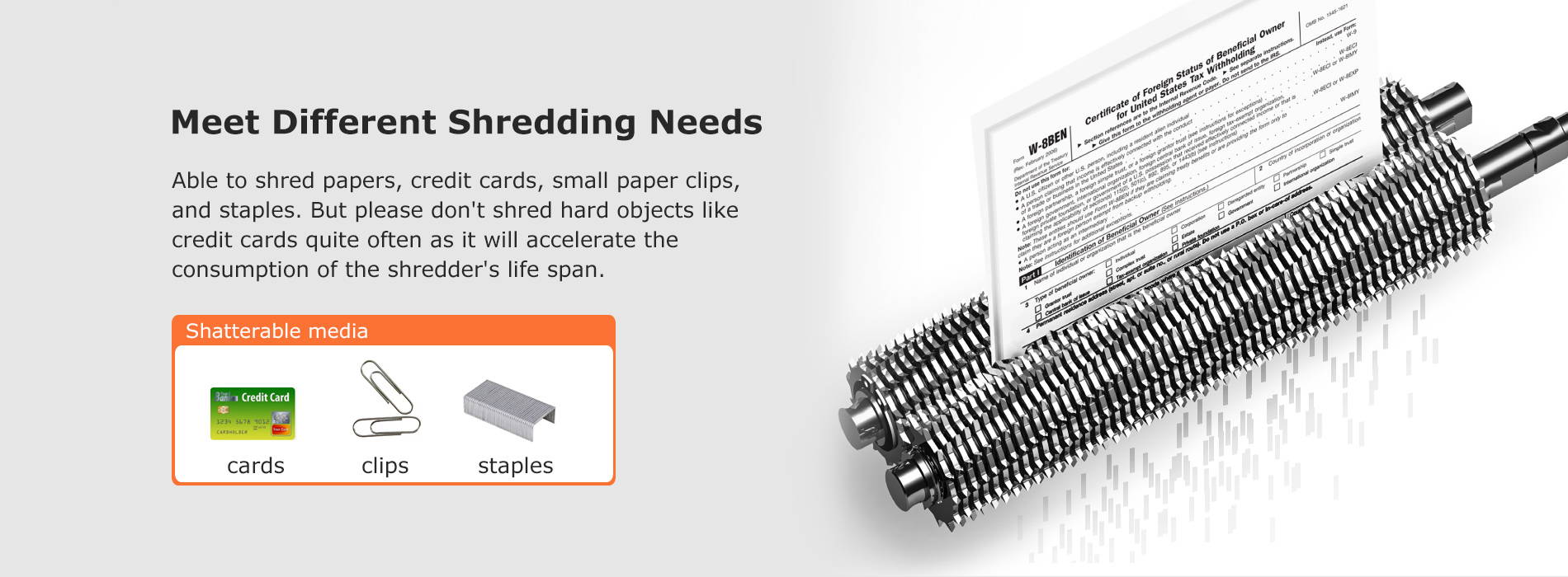 Meet Different Shredding Needs Able to shred papers, credit cards, small paper clips, and staples. But please don't shred hard objects like credit cards quite often as it will accelerate the consumption of the shredder's life span.