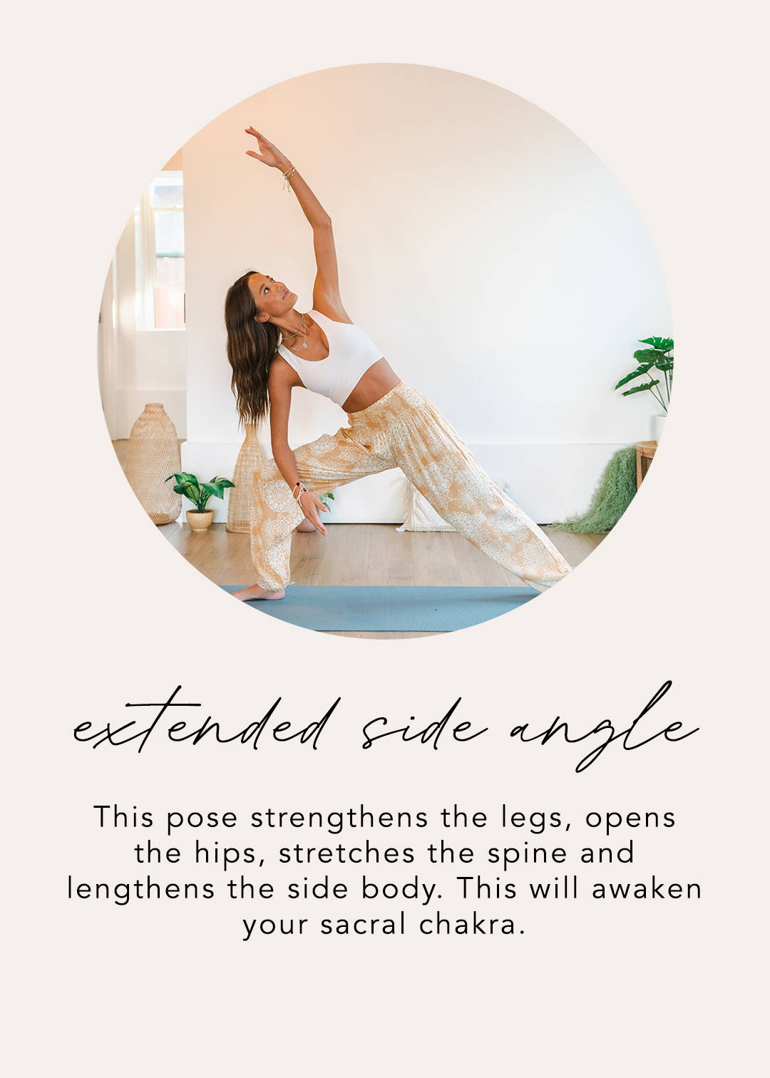 Extended Side Angle: This pose strengthens the legs, opens the hips, stretches the spine, and lengthens the side body. This will awaken your sacral chakra. 