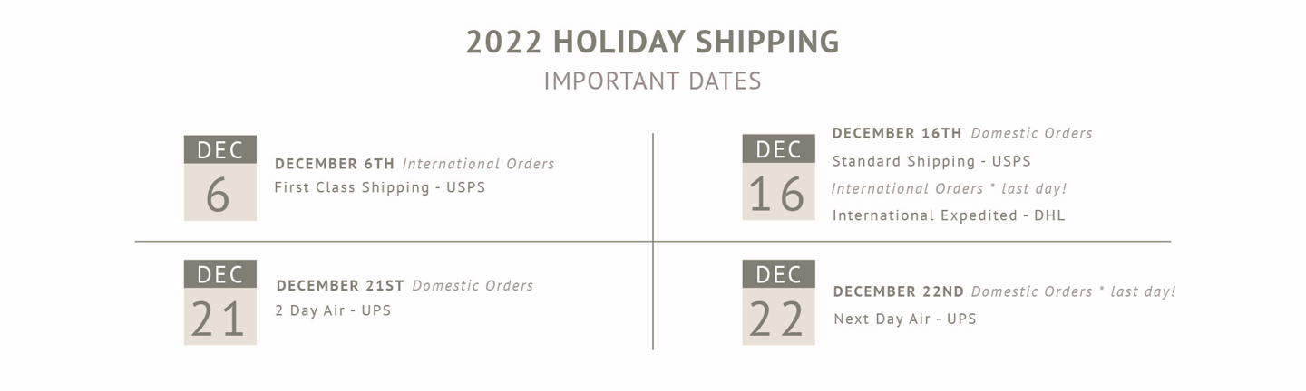 Important Holiday Shipping Dates: December 6th for first class international orders. December 16 for US standard shipping and last day for international orders. December 21 for 2-day air within the US. December 22 last day for US orders with next day air