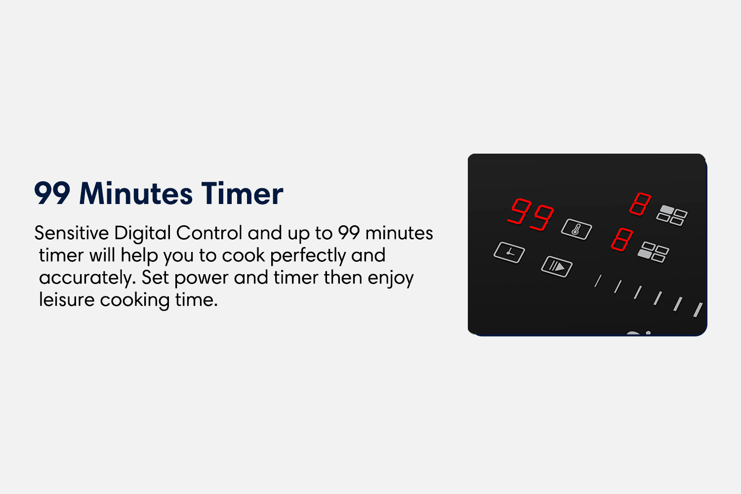 99 minutes timer sensitive digital control and up to 99 minuted timer will help you to cook perfectly and accurately. Set power and timer then enjoy leisure cooking time.