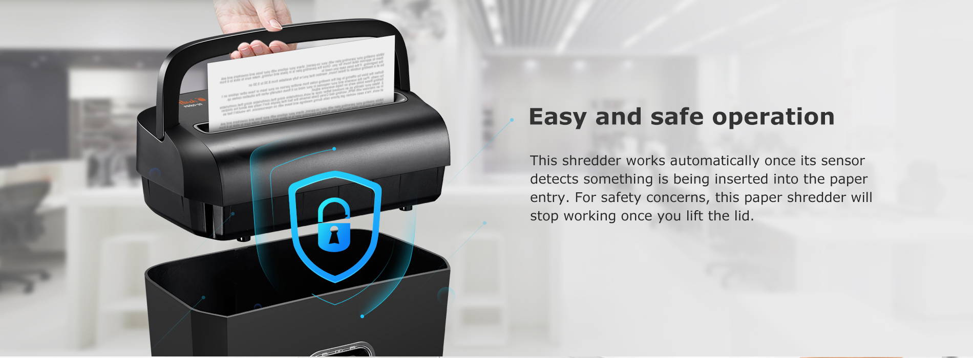 Easy and safe operation This shredder works automatically once its sensor detects something is being inserted into the paper entry. For safety concerns, this paper shredder will stop working once you lift the lid.