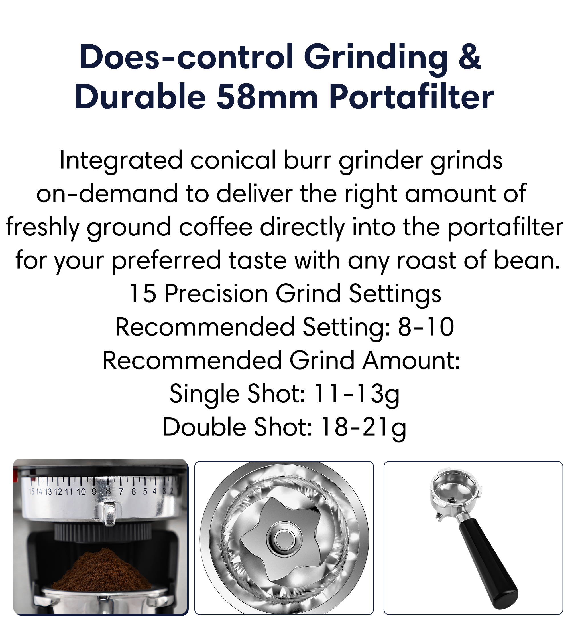 Does-control grinding and surable 58mm stainless steel portafilter  integrated conical burr grinder grinds on-demand to deliver the right amount of freshly ground coffee directly into the portafilter for your preferred taste with any roast of bean.