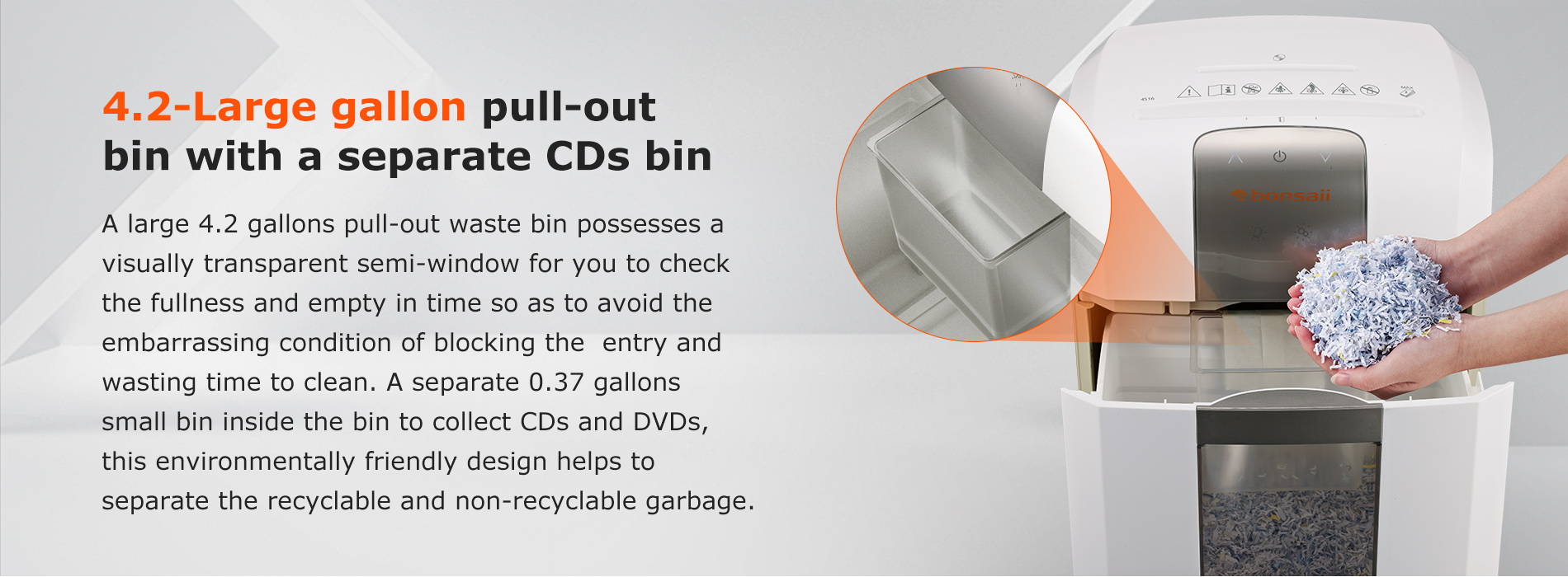 4.2-gallon pull-out bin with a separate small bin Convenient pull-out bin with a transparent semi-window for less frequent emptying and make it easy to see when should empty the bin. Possessed with a 0.37-gallon separate small bin for CD/DVD and credit card pieces collection.