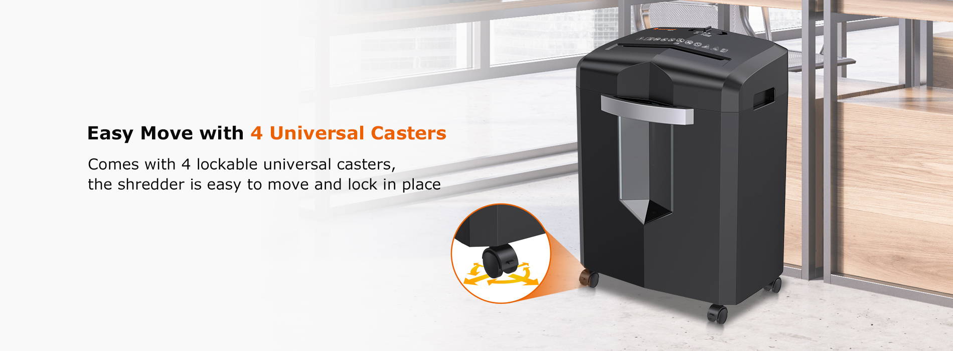 Easy Move with 4 Universal Casters  Comes with 4 lockable universal casters, the shredder is easy to move and lock in place