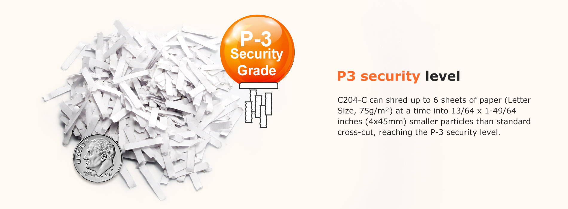 P3 security level C204-C can shred up to 6 sheets of paper (Letter Size, 75g/m²) at a time into 13/64 x 1-49/64 inches (4x45mm) smaller particles than standard cross-cut, reaching the P-3 security level.