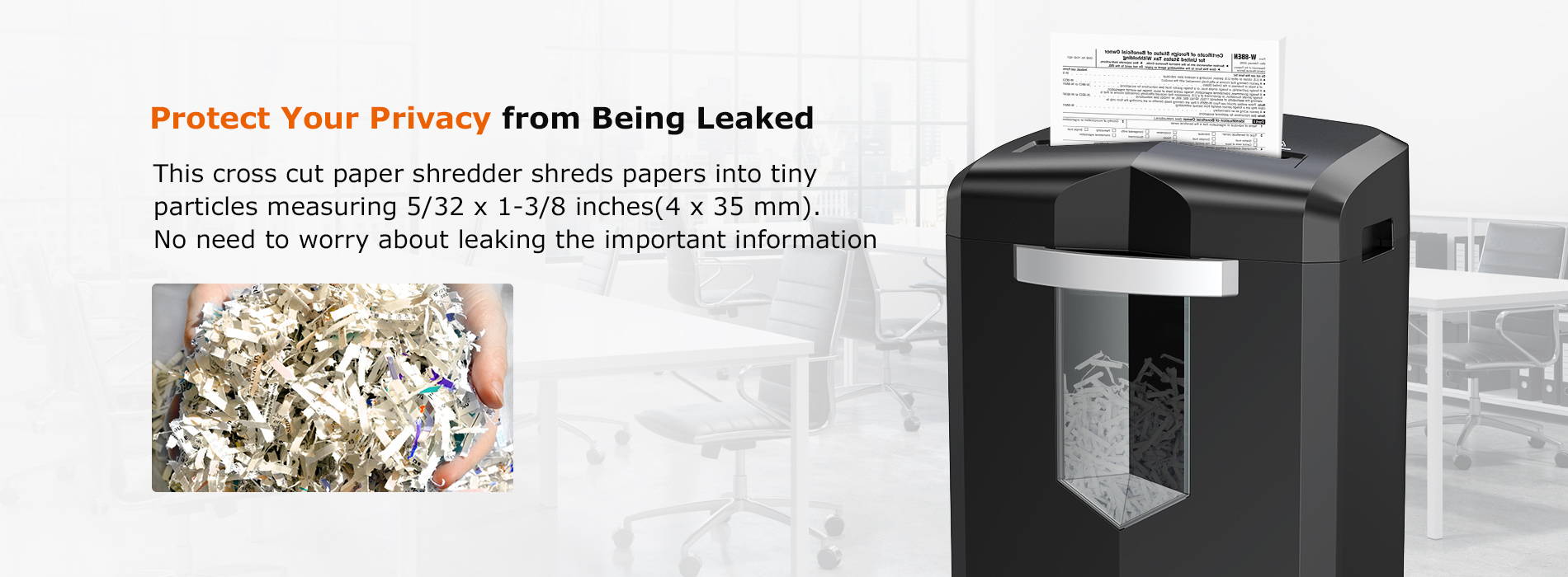 Protect Your Privacy from Being Leaked This cross cut paper shredder shreds papers into tiny particles measuring 5/32 x 1-3/8 inches(4 x 35 mm). No need to worry about leaking the important information