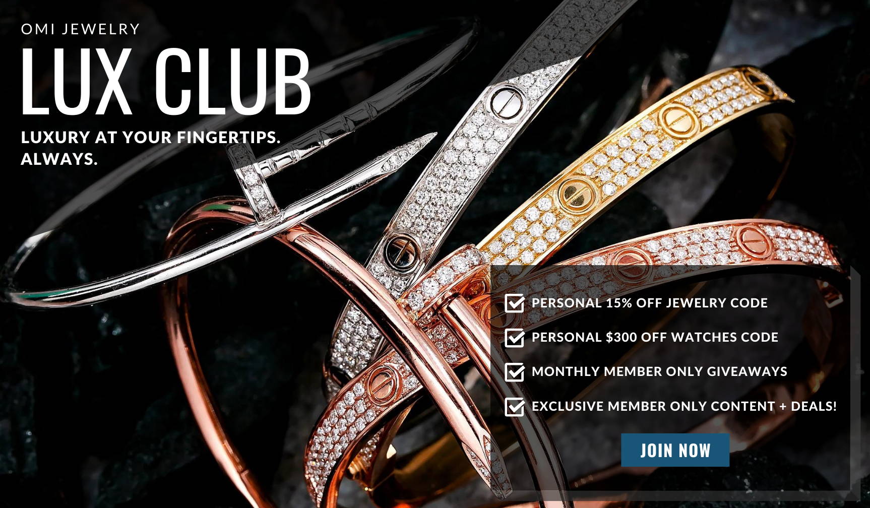 OMI JEWELRY LUX CLUB - LUXURY AT YOUR FINGERTIPS. ALWAYS. - PERSONAL 15% OFF JEWELRY CODE - PERSONAL $300 OFF WATCHES CODE - MONTHLY MEMBER ONLY GIVEAWAYS - EXCLUSIVE MEMBER ONLY CONTENT + DEALS! - JOIN NOW