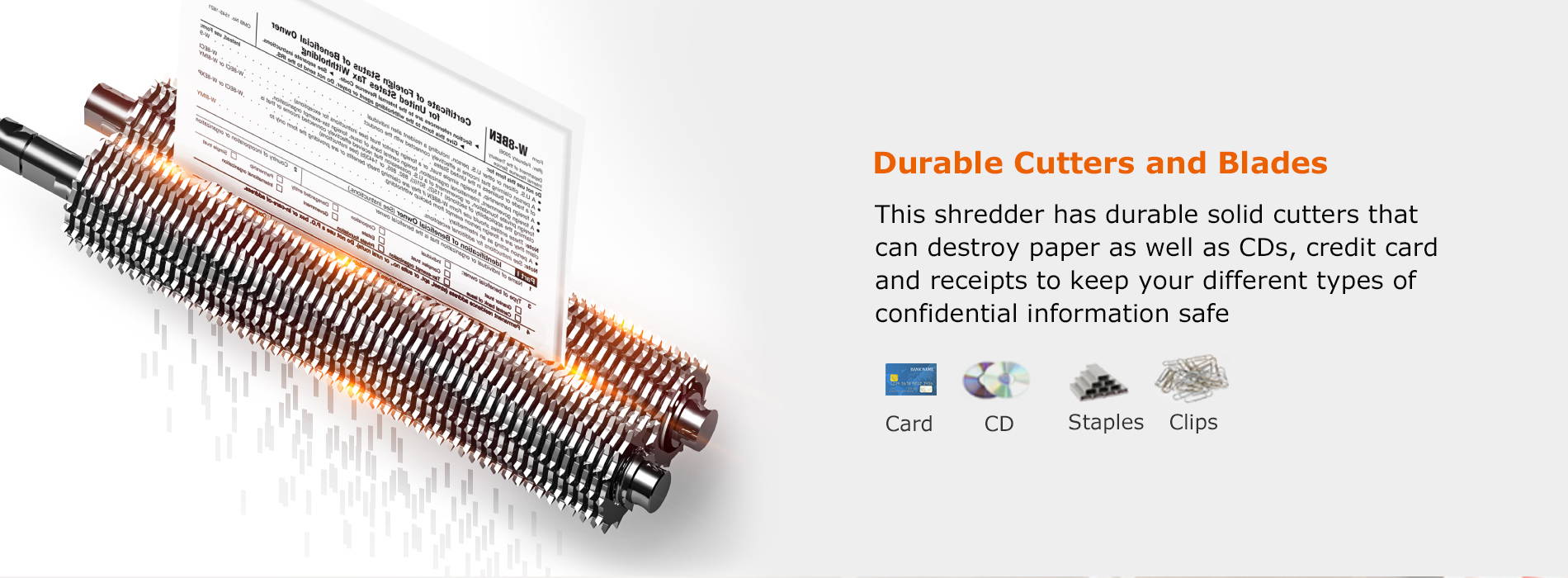 Durable Cutters and Blades  This shredder has durable solid cutters that can destroy paper as well as CDs, credit card and receipts to keep your different types of confidential information safe