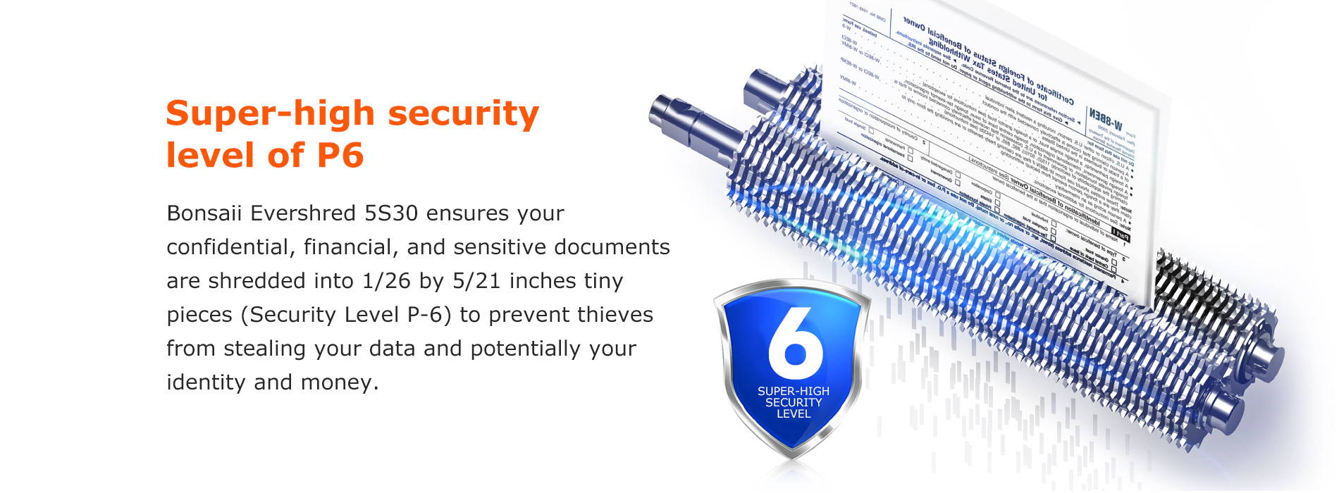 Super-high security level of P6 Bonsaii Evershred 5S30 ensures your confidential, financial, and sensitive documents are shredded into 1/26 by 5/21 inches tiny pieces (Security Level P-6) to prevent thieves from stealing your data and potentially your identity and money.
