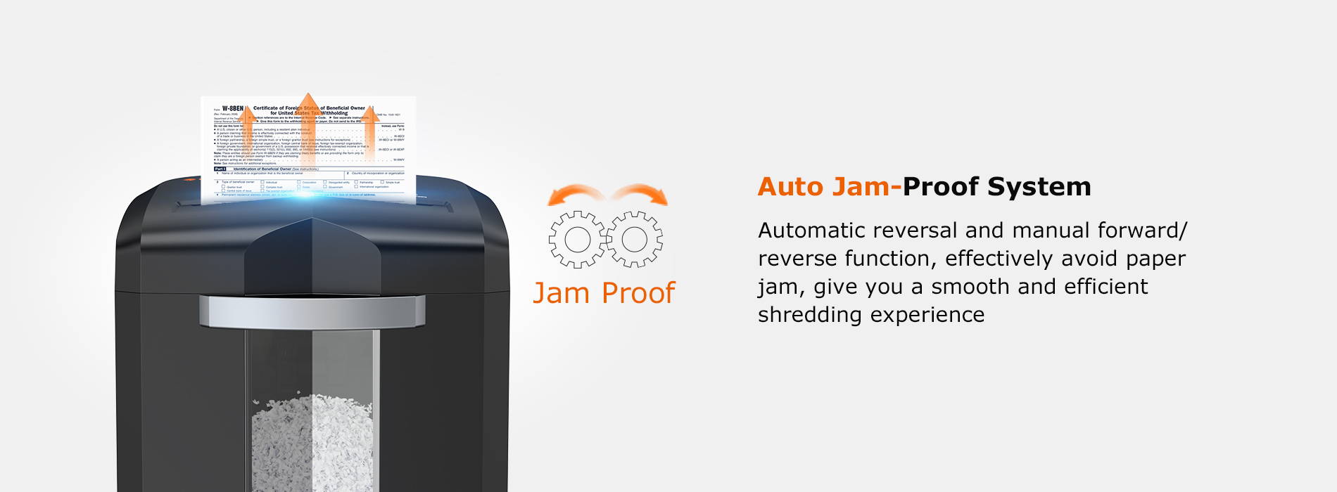 Auto Jam-Proof System  Automatic reversal and manual forward/ reverse function, effectively avoid paper jam, give you a smooth and efficient shredding experience