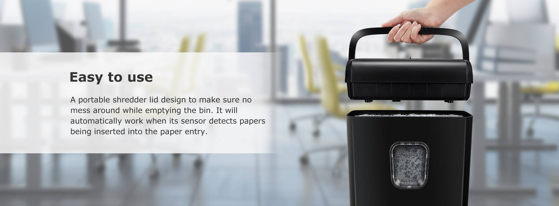 Easy to use A portable shredder lid design to make sure no mess around while emptying the bin. It will automatically work when its sensor detects papers being inserted into the paper entry.