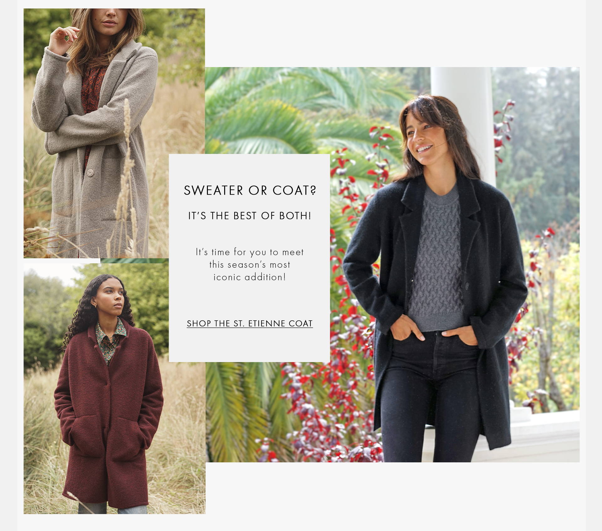 Sweater or coat? It's the best of both! It's time for you to meet this season's most iconic addition! Shop the st. etienne coat texts on the images with three female models wearing a grey coat, a red coat and a black coat with a grey top.