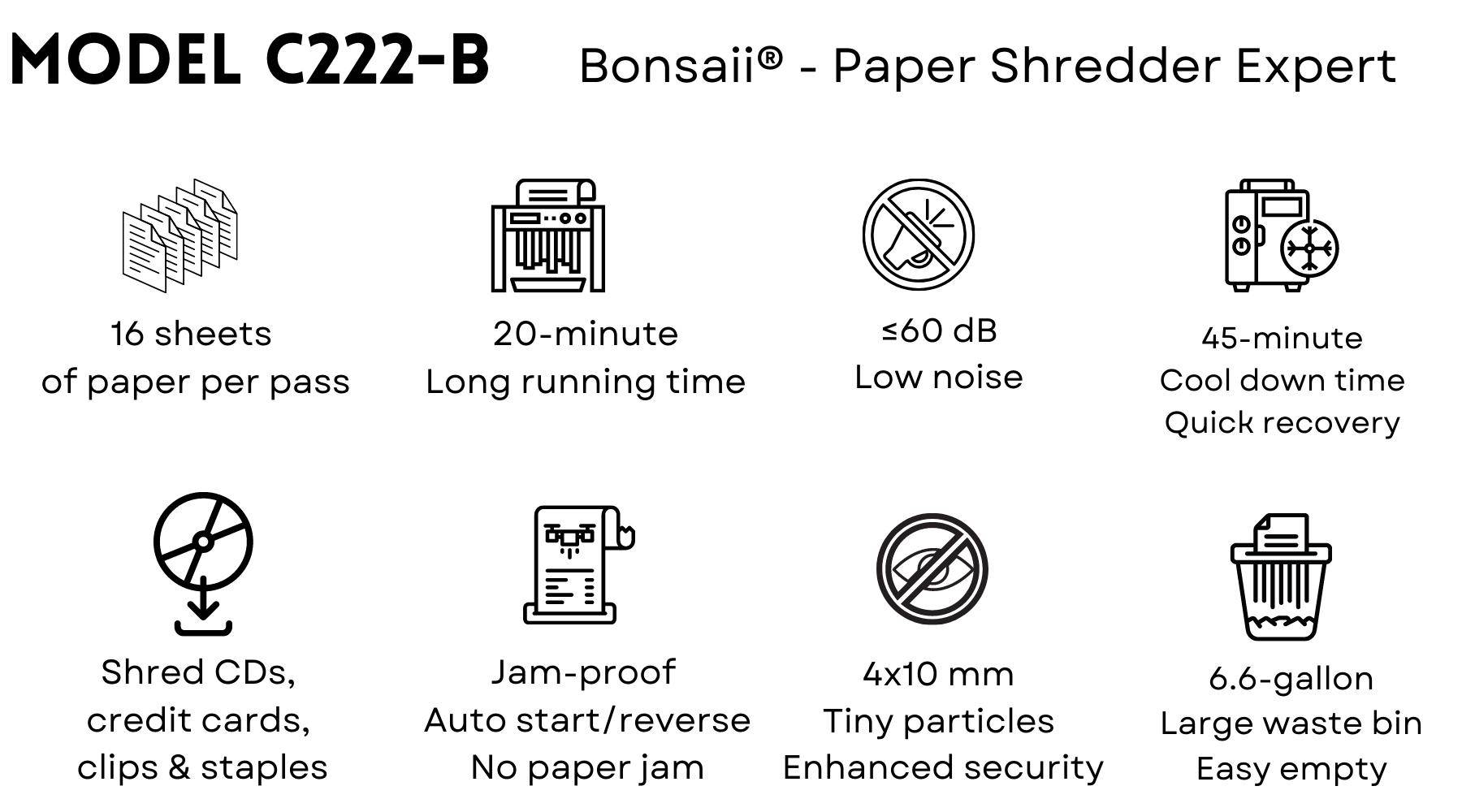Bonsaii 222-B paper shredder helps people cut paper into tiny fine particles. Government organizations, businesses, and private individuals use shredders to destroy private, confidential, or otherwise sensitive documents.  Shredding paper helps to keep us in compliance with the law, to protect forests, to prevent identity theft, and to rid clutter and fire hazards. They provide a Confidential Waste Disposal service and enable paper shredding, document shredding, document destruction and Shredders which are reliable and secure.  Shredders usually either cut the paper into strips or confetti-like squares. When paper (or another object) touches the cutting head, a sensor activates and the sharp teeth or knives rotate and pull the paper into their jaws until the paper lies pathetically in pieces in the bin.  Bonsaii 222-B paper shredder's main features:  20 minutes of continuous running time before a cool down period is needed allowing you to complete shredding jobs in one sitting Advanced Cooling System and patented Cutting Technology Touch screen control panel for easy operation Micro-cut shreds up to 16 sheets at a single pass, and turn the papers into tiny micro-cut particles measuring 5/32 x15/32 inches (4 x 10mm) P-4 high-security level Shreds credit cards, CDs, DVDs, small paper clips and staples 60 dB low noise, quiet and smooth shredding  4 removable and lockable casters for great mobility Auto-start and auto-reverse functions avoid paper jams Overheat and overload protection technology keep your shredder in a good condition and extend its lifespan  6.6-gallon pull-out waste bin for less frequency of emptying, check the fullness of the bin through the built-in transparent window  Free shipping in the United States 30-day return, 36-month machine, 7-year cutter warranty Guaranteed safe checkout with Paypal and other trusted payments Specialized in manufacturing paper shredders since 2005