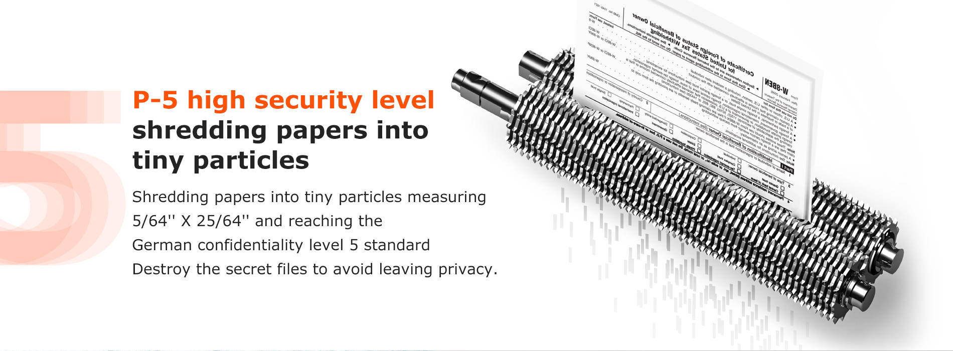 P-5 high security level shredding papers into tiny particles Shredding papers into tiny particles measuring  5/64'' X 25/64'' and reaching the German confidentiality level 5 standard Destroy the secret files to avoid leaving privacy.