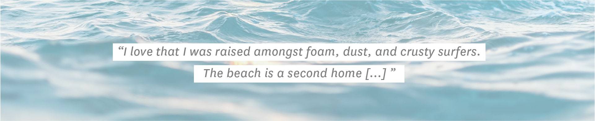 ""I love that I was raised amongst foam, dust, and crusty surfers. The beach is a second home [...]"