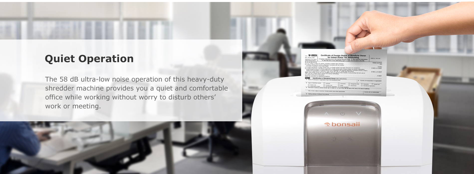 Quiet Operation The 58 dB ultra-low noise operation of this heavy-duty shredder machine provides you a quiet and comfortable office while working without worry to disturb others’ work or meeting.