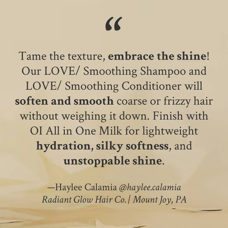 "Tame the texture, embrace the shine! Our LOVE/ Smoothing Shampoo and LOVE/ Smoothing Conditioner will soften and smooth coarse or frizzy hair without weighing it down. Finish with OI All in One Milk for lightweight hydration, silky softness, and unstoppable shine." —Haylee Calamia @haylee.calamia Radiant Glow Hair Co. | Mount Joy, PA