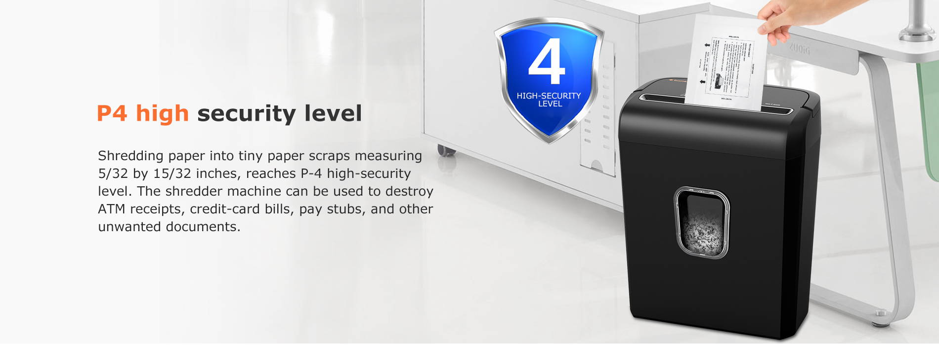 P4 high security level Shredding paper into tiny paper scraps measuring 5/32 by 15/32 inches, reaches P-4 high-security level. The shredder machine can be used to destroy ATM receipts, credit-card bills, pay stubs, and other unwanted documents.