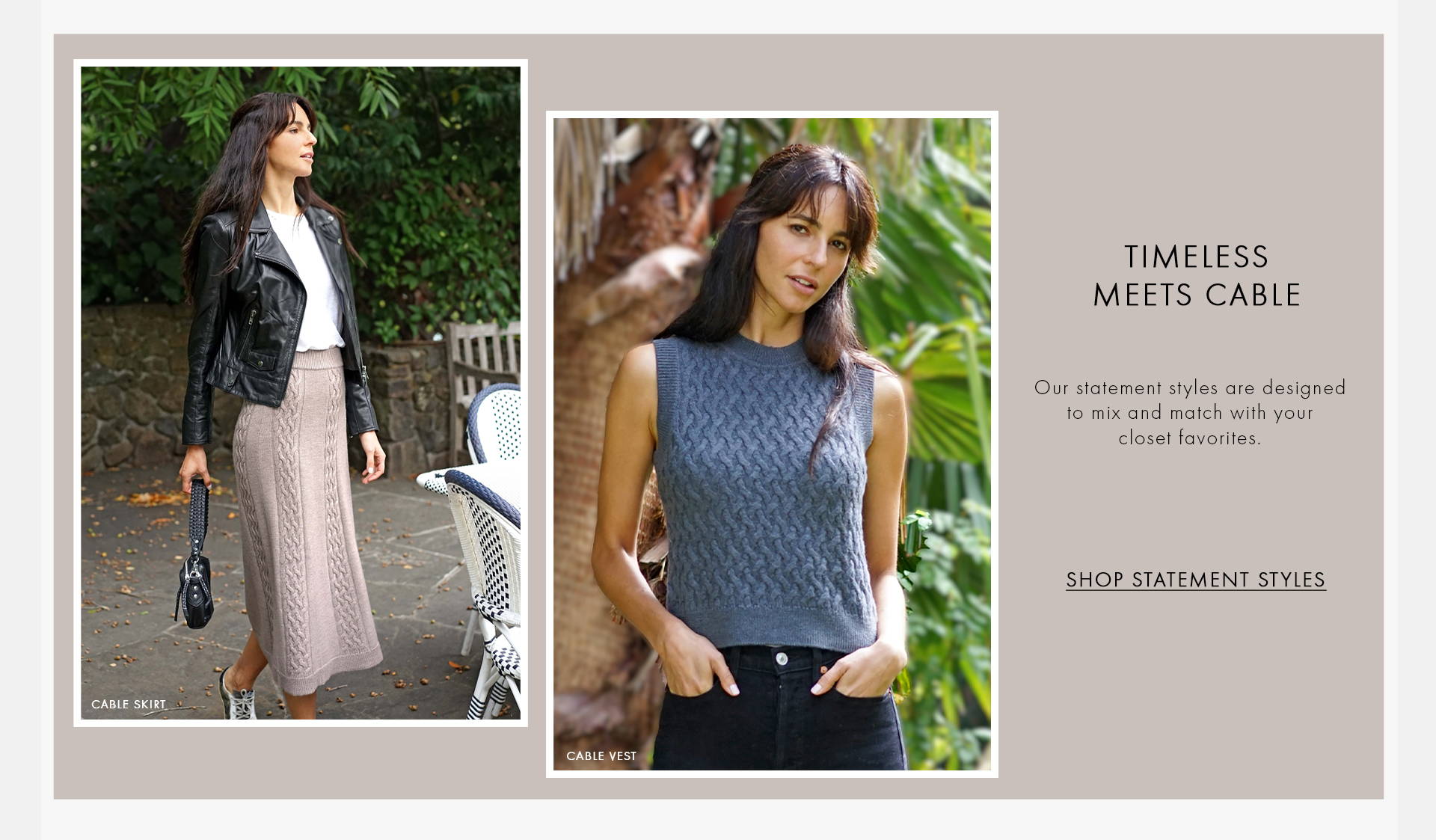 Timeless meets cable. Our statement styles are designed to mix and match with your closet favorites. Shop Statement styles texts on the image with one photo of a female model wearing a white top, a black leather jacket and a grey cable skirt and holding a black small bag and the other photo of a model wearing a darker grey cable vest.