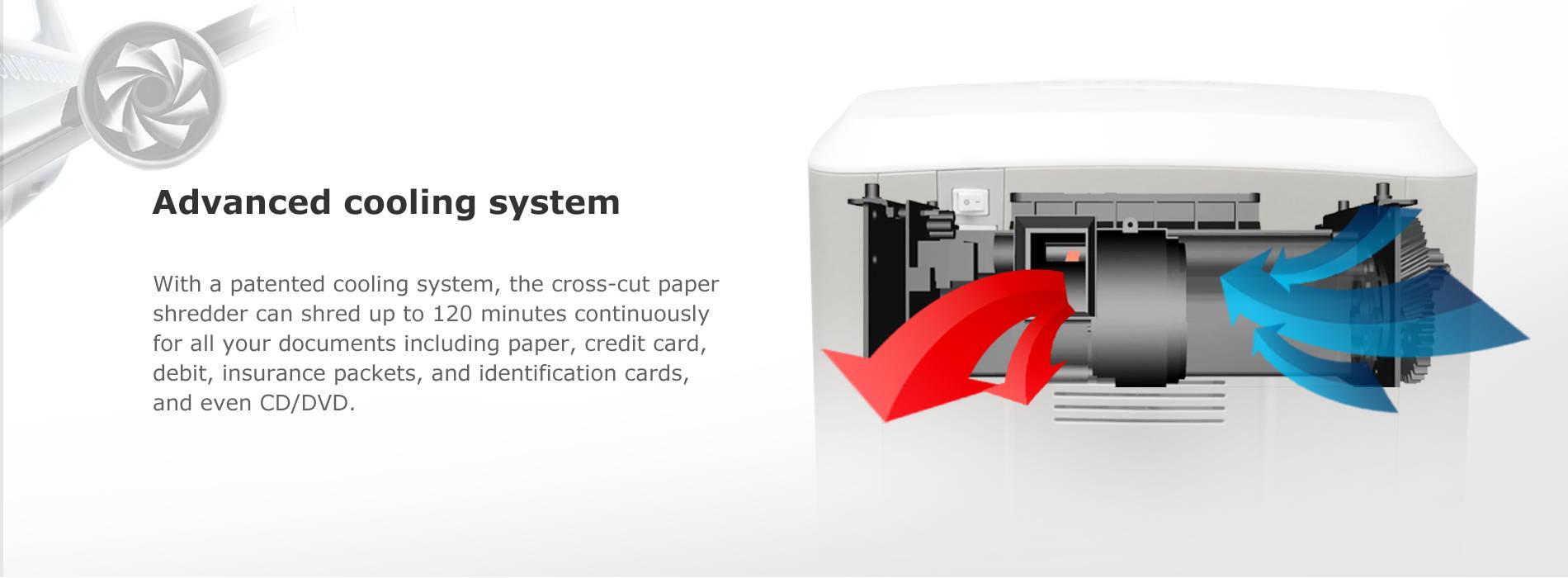 Advanced cooling system With a patented cooling system, the cross-cut paper shredder can shred up to 120 minutes continuously for all your documents including paper, credit card, debit, insurance packets, and identification cards, and even CD/DVD.