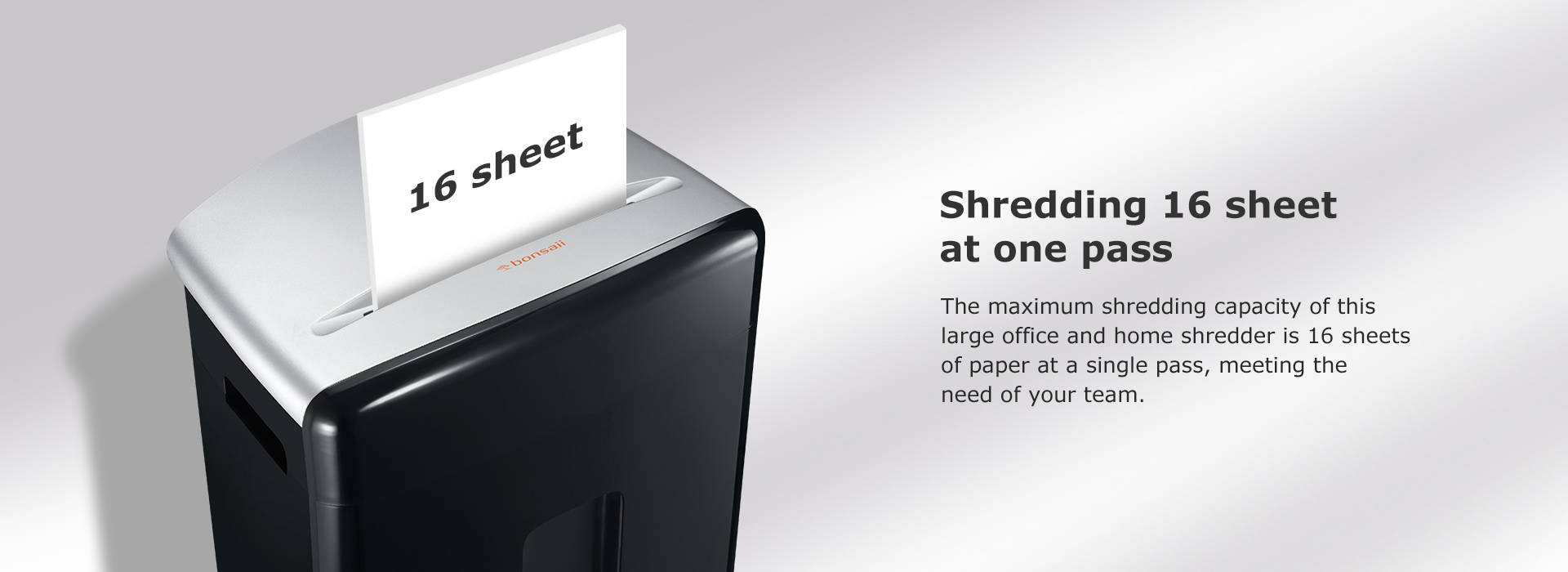 Shredding 16 sheet at one pass The maximum shredding capacity of this large office and home shredder is 16 sheets of paper at a single pass, meeting the need of your team.