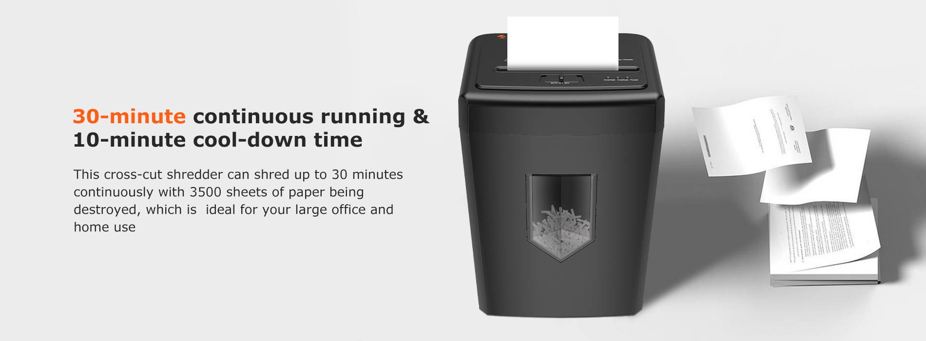 30-minute continuous running & 10-minute cool-down time This cross-cut shredder can shred up to 30 minutes continuously with 3500 sheets of paper being destroyed, which is ideal for your large office and home use
