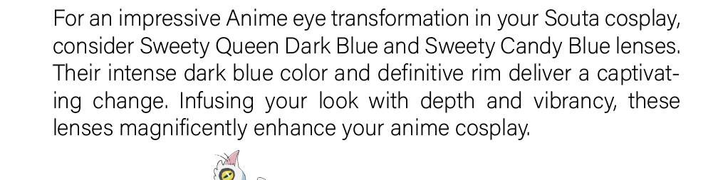 For an impressive Anime eye transformation in your Souta cosplay, consider Sweety Queen Dark Blue and Sweety Candy Blue lenses. Their intense dark blue color and definitive rim deliver a captivating change. Infusing your look with depth and vibrancy, these lenses magnificently enhance your anime cosplay.