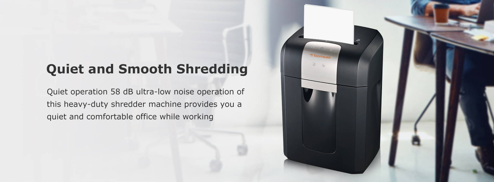 Quiet and Smooth Shredding Quiet operation 58 dB ultra-low noise operation of this heavy-duty shredder machine provides you a quiet and comfortable office while working