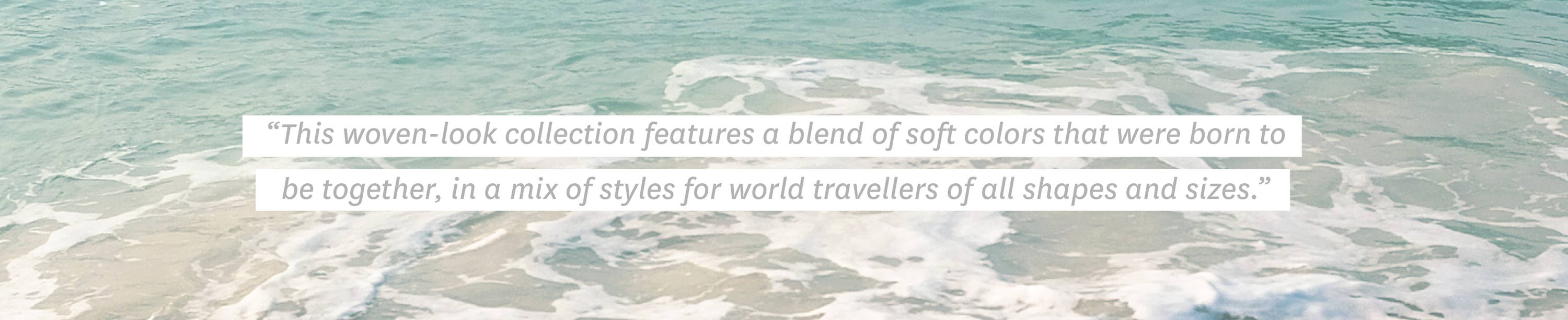 Quote: "This woven-look collection features a blend of soft colors that were born to be together, in a mix of styles for world travellers of all shapes and sizes."