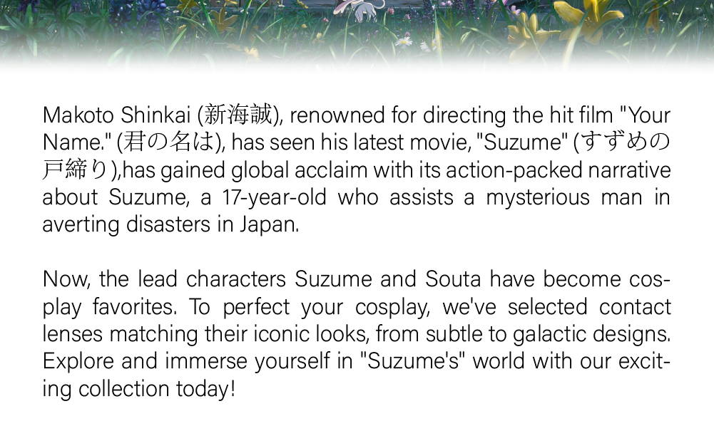 Makoto Shinkai (新海誠), renowned for directing the hit film "Your Name." (君の名は), has seen his latest movie, "Suzume" (すずめの戸締り),has gained global acclaim with its action-packed narrative about Suzume, a 17-year-old who assists a mysterious man in averting disasters in Japan.   Now, the lead characters Suzume and Souta have become cosplay favorites. To perfect your cosplay, we've selected contact lenses matching their iconic looks, from subtle to galactic designs. Explore and immerse yourself in "Suzume's" world with our exciting collection today!