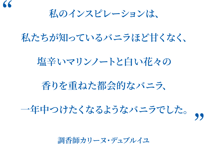 私のインスピレーションは、私たちが知っているバニラほど甘くなく、塩辛いマリンノートと白い花々の香りを重ねた都会的なバニラ、一年中つけたくなるようなバニラでした。 調香師カリーヌ・デュブルイユ