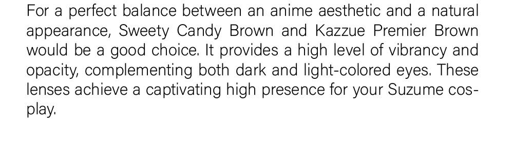 For a perfect balance between an anime aesthetic and a natural appearance, Sweety Candy Brown and Kazzue Premier Brown would be a good choice. It provides a high level of vibrancy and opacity, complementing both dark and light-colored eyes. These lenses achieve a captivating high presence for your Suzume cosplay.